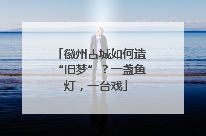 徽州古城如何造“旧梦”？一盏鱼灯，一台戏