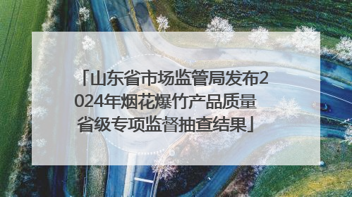 山东省市场监管局发布2024年烟花爆竹产品质量省级专项监督抽查结果