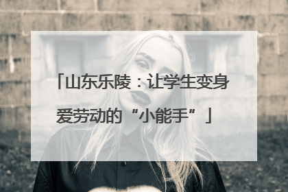 山东乐陵：让学生变身爱劳动的“小能手”