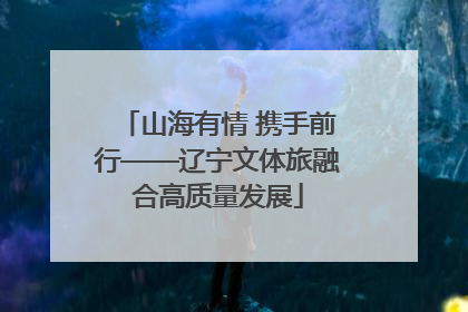 山海有情 携手前行——辽宁文体旅融合高质量发展