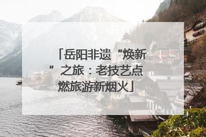 岳阳非遗“焕新”之旅：老技艺点燃旅游新烟火