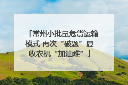 常州小批量危货运输模式 再次“破题”夏收农机“加油难”