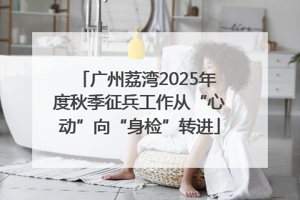广州荔湾2025年度秋季征兵工作从“心动”向“身检”转进