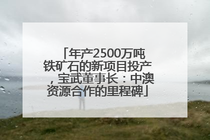 年产2500万吨铁矿石的新项目投产，宝武董事长：中澳资源合作的里程碑