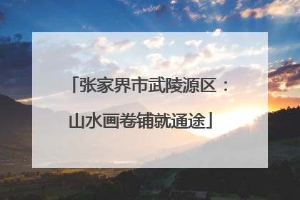 张家界市武陵源区：山水画卷铺就通途