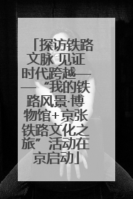 探访铁路文脉 见证时代跨越——“我的铁路风景·博物馆+京张铁路文化之旅”活动在京启动