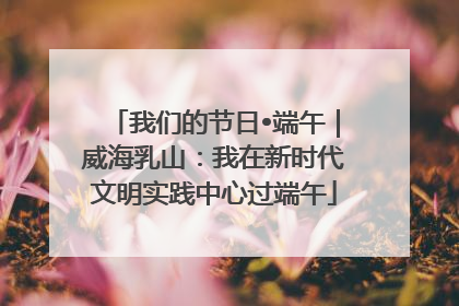 我们的节日•端午｜威海乳山：我在新时代文明实践中心过端午