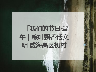 我们的节日·端午｜粽叶飘香话文明 威海高区初村镇端午系列活动亮点纷呈