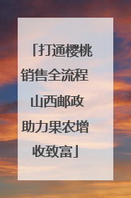 打通樱桃销售全流程 山西邮政助力果农增收致富