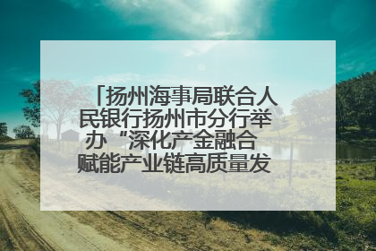 扬州海事局联合人民银行扬州市分行举办“深化产金融合 赋能产业链高质量发展”共建联学活动