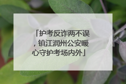 护考反诈两不误，镇江润州公安暖心守护考场内外
