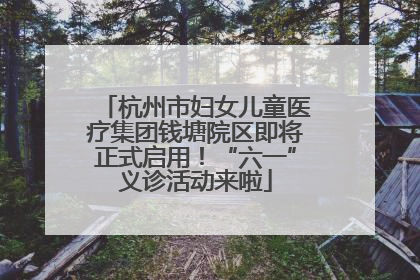 杭州市妇女儿童医疗集团钱塘院区即将正式启用！“六一”义诊活动来啦