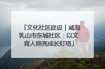 文化社区建设｜威海乳山市东城社区：以文育人照亮成长灯塔