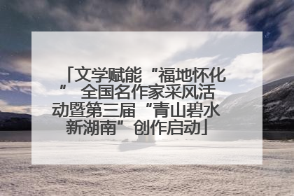 文学赋能“福地怀化” 全国名作家采风活动暨第三届“青山碧水新湖南”创作启动