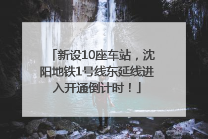 新设10座车站，沈阳地铁1号线东延线进入开通倒计时！