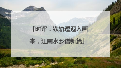时评：铁轨逶迤入画来，江南水乡谱新篇