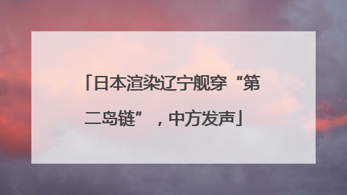 日本渲染辽宁舰穿“第二岛链”，中方发声