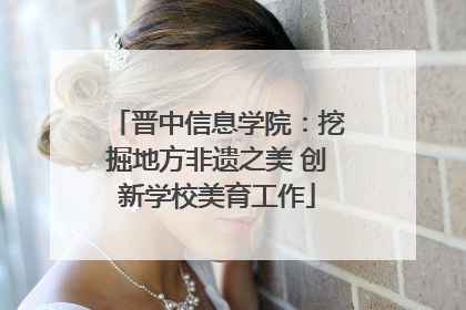 晋中信息学院：挖掘地方非遗之美 创新学校美育工作