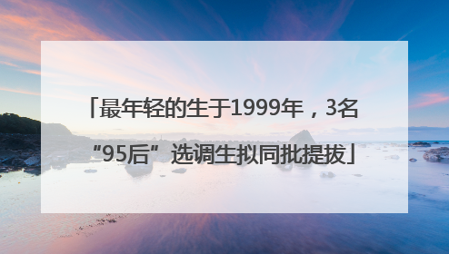 最年轻的生于1999年，3名“95后”选调生拟同批提拔