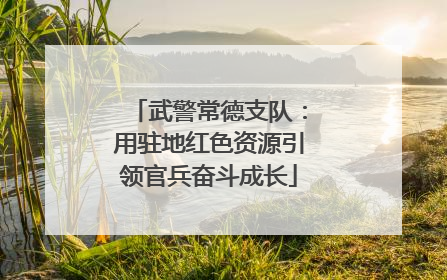 武警常德支队：用驻地红色资源引领官兵奋斗成长