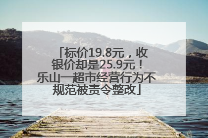 标价19.8元，收银价却是25.9元！乐山一超市经营行为不规范被责令整改