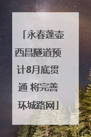 永春蓬壶西昌隧道预计8月底贯通 将完善环城路网