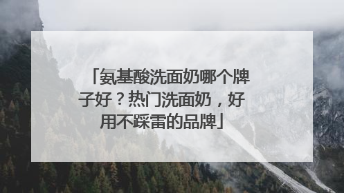氨基酸洗面奶哪个牌子好？热门洗面奶，好用不踩雷的品牌