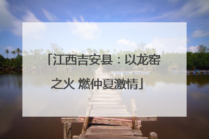 江西吉安县：以龙窑之火 燃仲夏激情