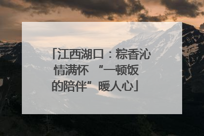 江西湖口：粽香沁 情满怀 “一顿饭的陪伴”暖人心