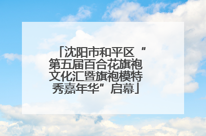 沈阳市和平区“第五届百合花旗袍文化汇暨旗袍模特秀嘉年华”启幕