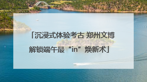 沉浸式体验考古 郑州文博解锁端午最“in”焕新术
