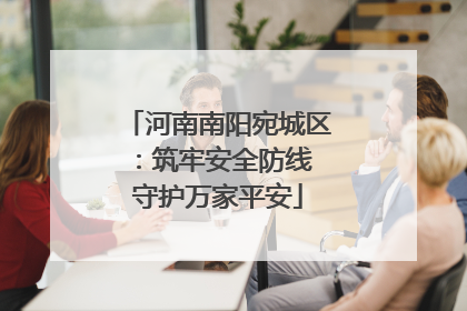 河南南阳宛城区：筑牢安全防线 守护万家平安
