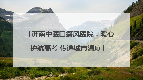济南中医白癜风医院：暖心护航高考 传递城市温度