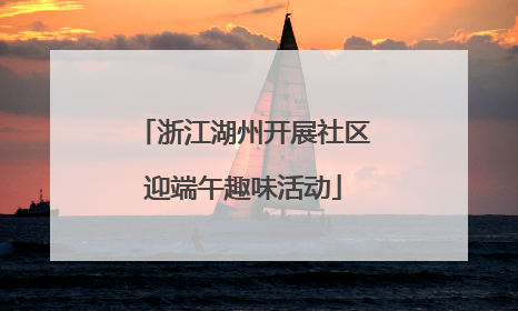 浙江湖州开展社区迎端午趣味活动