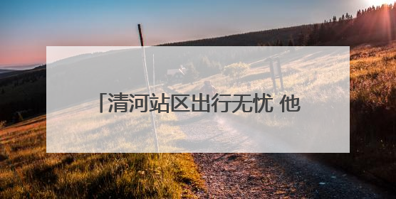 清河站区出行无忧 他们铸就安全护航之路
