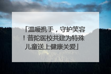 温暖携手，守护笑容！普陀医校共建为特殊儿童送上健康关爱