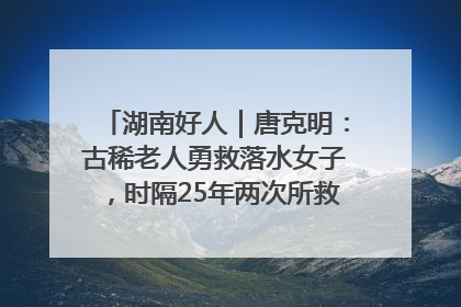 湖南好人｜唐克明：古稀老人勇救落水女子，时隔25年两次所救竟是同一人！