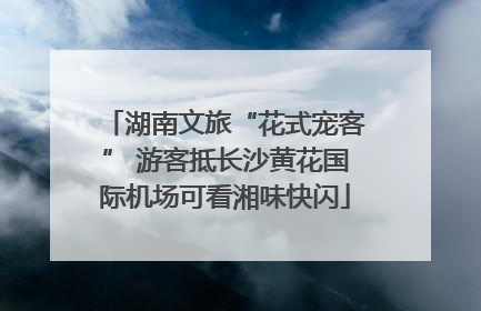 湖南文旅“花式宠客” 游客抵长沙黄花国际机场可看湘味快闪