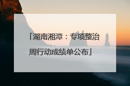 湖南湘潭：专项整治周行动成绩单公布