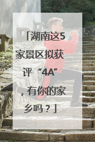 湖南这5家景区拟获评“4A”，有你的家乡吗？