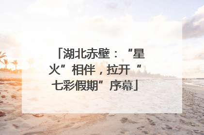 湖北赤壁：“星火”相伴，拉开“七彩假期”序幕