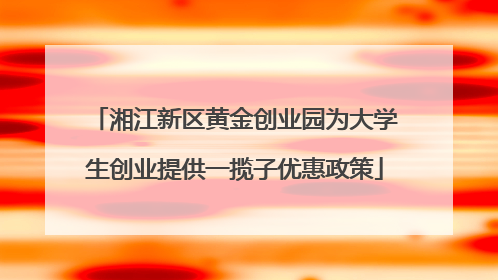 湘江新区黄金创业园为大学生创业提供一揽子优惠政策