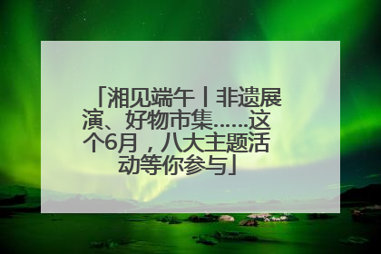 湘见端午丨非遗展演、好物市集……这个6月，八大主题活动等你参与