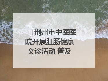 荆州市中医医院开展肛肠健康义诊活动 普及“三早”理念 传递健康生活