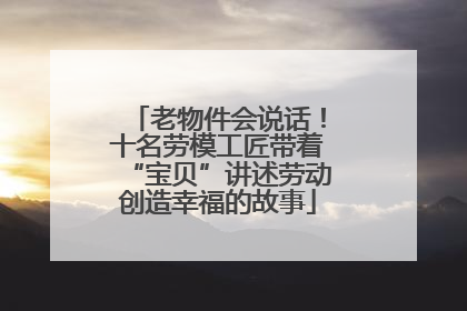 老物件会说话！十名劳模工匠带着“宝贝”讲述劳动创造幸福的故事