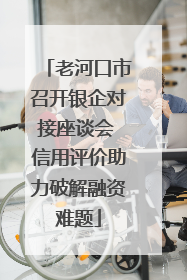 老河口市召开银企对接座谈会 信用评价助力破解融资难题