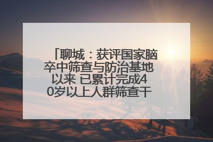 聊城：获评国家脑卒中筛查与防治基地以来 已累计完成40岁以上人群筛查干预40余万人次