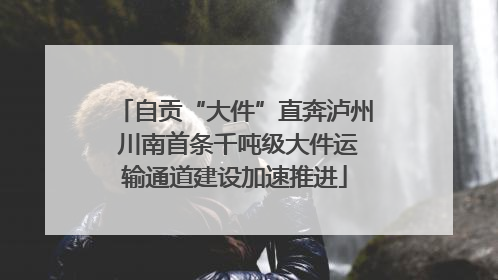 自贡“大件”直奔泸州 川南首条千吨级大件运输通道建设加速推进