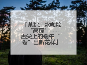 茶粽、冰咖粽、“高粽”……舌尖上的端午“卷”出新花样