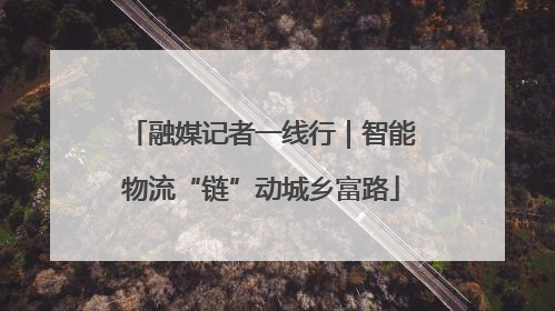 融媒记者一线行｜智能物流“链”动城乡富路